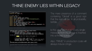 The mere presence of a comment
containing “Global” is a good sign
that the rest will be, in all probability,
terrible.
Is this what I think it is? Every single
message from the kernel is inserted
into a thread queue.
!
Also: “FIXME” in production code will
always induce cringe.
THINE ENEMY LIES WITHIN LEGACY
 
