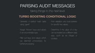 PARSING AUDIT MESSAGES
taking things to the next level
TURBO BOOSTING CONDITIONAL LOGIC
- Generate a perfect hash table
using “gperf”.
- Assign “known” keys and values
to an enumerable type.
- Filter out keys and values which
we deemed unnecessary for
further processing
- Add validation and auto-parsers
for specific key values.
- Determine if the value of a key
can be treated as a different data
type, such as an integer or
boolean.
 