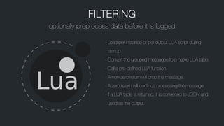 FILTERING
optionally preprocess data before it is logged
-Load per-instance or per-output LUA script during
startup.
-Convert the grouped messages to a native LUA table.
-Call a pre-defined LUA function.
-A non-zero return will drop the message.
-A zero return will continue processing the message
-If a LUA table is returned, it is converted to JSON and
used as the output.
 