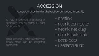 ACCESSION
meticulous attention to abstraction enhances creativity
A fully functional auditd’esque
application can be written in under
50 lines of C.
Introduced many other autonomous
inputs which can be integrated
seamlessly.
• rtnetlink
• netlink connector
• netlink inet diag
• netlink task stats
• pcap data
• userland audit
 