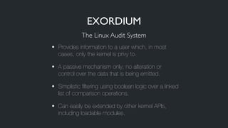 • Provides information to a user which, in most
cases, only the kernel is privy to.
• A passive mechanism only; no alteration or
control over the data that is being emitted.
• Simplistic filtering using boolean logic over a linked
list of comparison operations.
• Can easily be extended by other kernel APIs,
including loadable modules.
The Linux Audit System
EXORDIUM
 