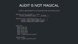 AUDIT IS NOT MAGICAL
#define SYSCALL_DEFINEx(x, sname, ...) 
     SYSCALL_METADATA(sname, x, __VA_ARGS__);
!
#define SYSCALL_METADATA(sname, nb, ...)  
SYSCALL_TRACE_ENTER_EVENT(sname); 
       SYSCALL_TRACE_EXIT_EVENT(sname);
!
!
auditsys:
  movq %r10,%r9
  movq %rdx,%r8
  movq %rsi,%rcx
  movq %rdi,%rdx
  movq %rax,%rsi
  call __audit_syscall_entry
 
sysret_audit:
  call __audit_syscall_exit
code is generated for all syscall entry and exit points
 