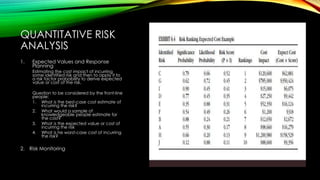 QUANTITATIVE RISK
ANALYSIS
1. Expected Values and Response
Planning
Estimating the cost impact of incurring
some identified risk and then to apply it to
a risk factor probability to derive expected
value or cost of the risk.
Question to be considered by the front-line
people:
1. What is the best-case cost estimate of
incurring the risk?
2. What would a sample of
knowledgeable people estimate for
the cost?
3. What is the expected value or cost of
incurring the risk
4. What is he worst-case cost of incurring
the risk?
2. Risk Monitoring
 