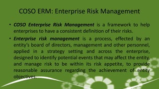 COSO ERM: Enterprise Risk Management
• COSO Enterprise Risk Management is a framework to help
enterprises to have a consistent definition of their risks.
• Enterprise risk management is a process, effected by an
entity’s board of directors, management and other personnel,
applied in a strategy setting and across the enterprise,
designed to identify potential events that may affect the entity,
and manage risk to be within its risk appetite, to provide
reasonable assurance regarding the achievement of entity
objectives.
 