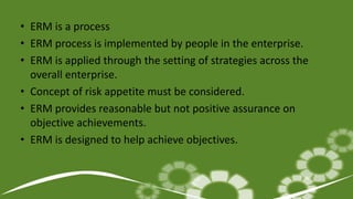 • ERM is a process
• ERM process is implemented by people in the enterprise.
• ERM is applied through the setting of strategies across the
overall enterprise.
• Concept of risk appetite must be considered.
• ERM provides reasonable but not positive assurance on
objective achievements.
• ERM is designed to help achieve objectives.
 