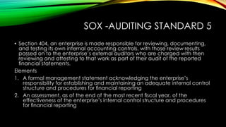 SOX -AUDITING STANDARD 5
• Section 404, an enterprise is made responsible for reviewing, documenting,
and testing its own internal accounting controls, with those review results
passed on to the enterprise’s external auditors who are charged with then
reviewing and attesting to that work as part of their audit of the reported
ﬁnancial statements.
Elements
1. A formal management statement acknowledging the enterprise’s
responsibility for establishing and maintaining an adequate internal control
structure and procedures for ﬁnancial reporting
2. An assessment, as of the end of the most recent ﬁscal year, of the
effectiveness of the enterprise’s internal control structure and procedures
for ﬁnancial reporting
 