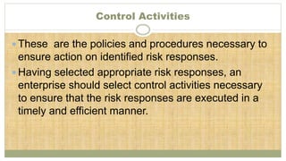 Control Activities
 These are the policies and procedures necessary to
ensure action on identified risk responses.
 Having selected appropriate risk responses, an
enterprise should select control activities necessary
to ensure that the risk responses are executed in a
timely and efficient manner.
 