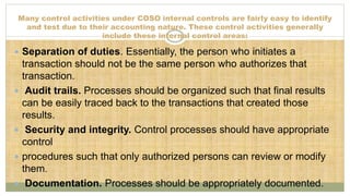 Many control activities under COSO internal controls are fairly easy to identify
and test due to their accounting nature. These control activities generally
include these internal control areas:
 Separation of duties. Essentially, the person who initiates a
transaction should not be the same person who authorizes that
transaction.
 Audit trails. Processes should be organized such that final results
can be easily traced back to the transactions that created those
results.
 Security and integrity. Control processes should have appropriate
control
 procedures such that only authorized persons can review or modify
them.
 Documentation. Processes should be appropriately documented.
 