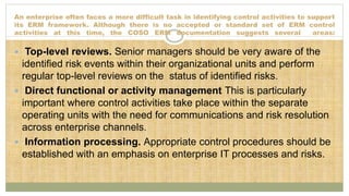 An enterprise often faces a more difficult task in identifying control activities to support
its ERM framework. Although there is no accepted or standard set of ERM control
activities at this time, the COSO ERM documentation suggests several areas:
 Top-level reviews. Senior managers should be very aware of the
identified risk events within their organizational units and perform
regular top-level reviews on the status of identified risks.
 Direct functional or activity management This is particularly
important where control activities take place within the separate
operating units with the need for communications and risk resolution
across enterprise channels.
 Information processing. Appropriate control procedures should be
established with an emphasis on enterprise IT processes and risks.
 