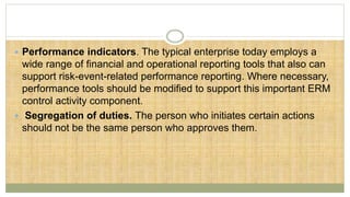 Performance indicators. The typical enterprise today employs a
wide range of financial and operational reporting tools that also can
support risk-event-related performance reporting. Where necessary,
performance tools should be modified to support this important ERM
control activity component.
 Segregation of duties. The person who initiates certain actions
should not be the same person who approves them.
 