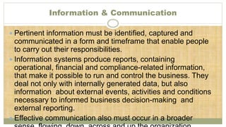 Information & Communication
 Pertinent information must be identified, captured and
communicated in a form and timeframe that enable people
to carry out their responsibilities.
 Information systems produce reports, containing
operational, financial and compliance-related information,
that make it possible to run and control the business. They
deal not only with internally generated data, but also
information about external events, activities and conditions
necessary to informed business decision-making and
external reporting.
 Effective communication also must occur in a broader
 