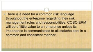  There is a need for a common risk language
throughout the enterprise regarding their risk
management roles and responsibilities. COSO ERM
will be of little value to an enterprise unless its
importance is communicated to all stakeholders in a
common and consistent manner.
 