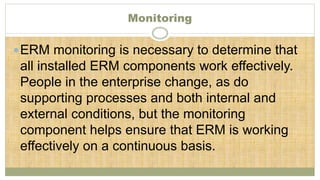 Monitoring
ERM monitoring is necessary to determine that
all installed ERM components work effectively.
People in the enterprise change, as do
supporting processes and both internal and
external conditions, but the monitoring
component helps ensure that ERM is working
effectively on a continuous basis.
 
