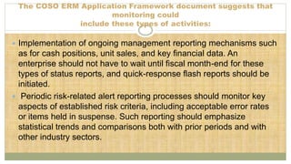 The COSO ERM Application Framework document suggests that
monitoring could
include these types of activities:
 Implementation of ongoing management reporting mechanisms such
as for cash positions, unit sales, and key financial data. An
enterprise should not have to wait until fiscal month-end for these
types of status reports, and quick-response flash reports should be
initiated.
 Periodic risk-related alert reporting processes should monitor key
aspects of established risk criteria, including acceptable error rates
or items held in suspense. Such reporting should emphasize
statistical trends and comparisons both with prior periods and with
other industry sectors.
 