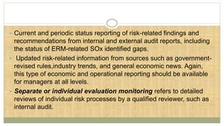  Current and periodic status reporting of risk-related findings and
recommendations from internal and external audit reports, including
the status of ERM-related SOx identified gaps.
 Updated risk-related information from sources such as government-
revised rules,industry trends, and general economic news. Again,
this type of economic and operational reporting should be available
for managers at all levels.
 Separate or individual evaluation monitoring refers to detailed
reviews of individual risk processes by a qualified reviewer, such as
internal audit.
 