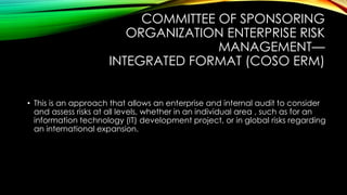 COMMITTEE OF SPONSORING
ORGANIZATION ENTERPRISE RISK
MANAGEMENT—
INTEGRATED FORMAT (COSO ERM)
• This is an approach that allows an enterprise and internal audit to consider
and assess risks at all levels, whether in an individual area , such as for an
information technology (IT) development project, or in global risks regarding
an international expansion.
 