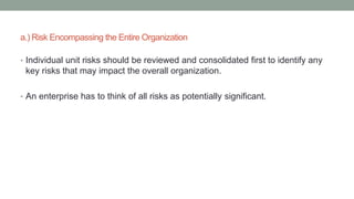 a.) Risk Encompassing the Entire Organization
• Individual unit risks should be reviewed and consolidated first to identify any
key risks that may impact the overall organization.
• An enterprise has to think of all risks as potentially significant.
 