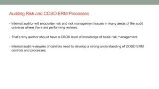 Auditing Risk and COSO ERM Processes
• Internal auditor will encounter risk and risk management issues in many areas of the audit
universe where there are performing reviews.
• That’s why auditor should have a CBOK level of knowledge of basic risk management.
• Internal audit reviewers of controls need to develop a strong understanding of COSO ERM
controls and processes.
 