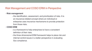 Risk Management and COSO ERM in Perspective
• Risk management
- the identification, assessment, and prioritization of risks. It is
an insurance-related concept where an individual or
enterprise uses insurance mechanisms to provide protection
from those risks.
• COSO ERM
- is a framework to help enterprises to have a consistent
definition of their risks.
- the three dimensional ERM framework helps to place risk and
internal control issues in a better perspective in evaluating
Sox compliance.
 