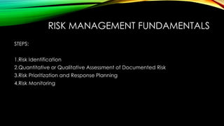 RISK MANAGEMENT FUNDAMENTALS
STEPS:
1.Risk Identification
2.Quantitative or Qualitative Assessment of Documented Risk
3.Risk Prioritization and Response Planning
4.Risk Monitoring
 