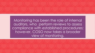 Monitoring has been the role of internal
auditors, who perform reviews to assess
compliance with established procedures;
however, COSO now takes a broader
view of monitoring.
 