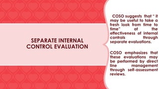 SEPARATE INTERNAL
CONTROL EVALUATION
COSO suggests that “ it
may be useful to take a
fresh look from time to
time” at the
effectiveness of internal
controls through
separate evaluations.
COSO emphasizes that
these evaluations may
be performed by direct
line management
through self-assessment
reviews.
 