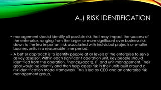 A.) RISK IDENTIFICATION
• management should identify all possible risk that may impact the success of
the enterprise, ranging from the larger or more significant over business risk
down to the less important risk associated with individual projects or smaller
business units in a reasonable time period.
• A better approach is to identify people at all levels of the enterprise to serve
as key assessor. Within each significant operation unit, key people should
identified from the operation, finance/acctg, IT, and unit management. Their
goal would be identify and then help assess risk in their units built around a
risk identification model framework. This is led by CEO and an enterprise risk
management group.
 