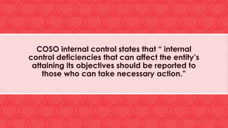 COSO internal control states that “ internal
control deficiencies that can affect the entity’s
attaining its objectives should be reported to
those who can take necessary action.”
 