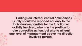 Findings on internal control deficiencies
usually should be reported not only to the
individual responsible for the function or
activity involved, who is in the position to
take corrective action, but also to at least
one level of management above the directly
involved person.
 