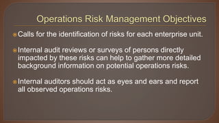 Calls for the identification of risks for each enterprise unit.
Internal audit reviews or surveys of persons directly
impacted by these risks can help to gather more detailed
background information on potential operations risks.
Internal auditors should act as eyes and ears and report
all observed operations risks.
 