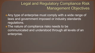 Any type of enterprise must comply with a wide range of
laws and government imposed or industry standards
regulations.
The nature of compliance risks needs to be
communicated and understood through all levels of an
enterprise.
 
