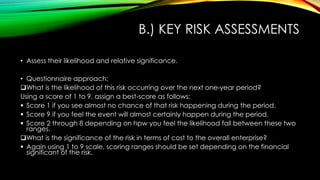 B.) KEY RISK ASSESSMENTS
• Assess their likelihood and relative significance.
• Questionnaire approach:
What is the likelihood of this risk occurring over the next one-year period?
Using a score of 1 to 9, assign a best-score as follows:
 Score 1 if you see almost no chance of that risk happening during the period.
 Score 9 if you feel the event will almost certainly happen during the period.
 Score 2 through 8 depending on hpw you feel the likelihood fall between these two
ranges.
What is the significance of the risk in terms of cost to the overall enterprise?
 Again using 1 to 9 scale, scoring ranges should be set depending on the financial
significant of the risk.
 