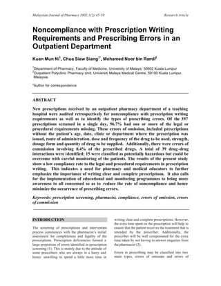 Malaysian Journal of Pharmacy 2002;1(2):45-50 Research Article
Noncompliance with Prescription Writing
Requirements and Prescribing Errors in an
Outpatient Department
Kuan Mun Ni1
, Chua Siew Siang1*
, Mohamed Noor bin Ramli2
1
Department of Pharmacy, Faculty of Medicine, University of Malaya, 50602 Kuala Lumpur
2
Outpatient Polyclinic Pharmacy Unit, Universiti Malaya Medical Centre, 59100 Kuala Lumpur,
Malaysia.
*Author for correspondence
ABSTRACT
New prescriptions received by an outpatient pharmacy department of a teaching
hospital were audited retrospectively for noncompliance with prescription writing
requirements as well as to identify the types of prescribing errors. Of the 397
prescriptions screened in a single day, 96.7% had one or more of the legal or
procedural requirements missing. These errors of omission, included prescriptions
without the patient’s age, date, clinic or department where the prescription was
issued, route of administration, dose and frequency of the drug to be used, strength,
dosage form and quantity of drug to be supplied. Additionally, there were errors of
commission involving 8.4% of the prescribed drugs. A total of 39 drug-drug
interactions were identified; 15 were classified as potentially hazardous but could be
overcome with careful monitoring of the patients. The results of the present study
show a low compliance rate to the legal and procedural requirements in prescription
writing. This indicates a need for pharmacy and medical educators to further
emphasize the importance of writing clear and complete prescriptions. It also calls
for the implementation of educational and monitoring programmes to bring more
awareness to all concerned so as to reduce the rate of noncompliance and hence
minimize the occurrence of prescribing errors.
Keywords: prescription screening, pharmacist, compliance, errors of omission, errors
of commission
INTRODUCTION
The screening of prescriptions and intervention
process commences with the pharmacist’s initial
assessment for completeness and legality of the
prescriptions. Prescription deficiencies formed a
large proportion of errors identified in prescription
screening (1). This is mainly due to the attitude of
some prescribers who are always in a hurry and
hence unwilling to spend a little more time in
writing clear and complete prescriptions. However,
the extra time spent on the prescription will help to
ensure that the patient receives the treatment that is
intended by the prescriber. Additionally, the
prescriber will be well compensated for the extra
time taken by not having to answer enquiries from
the pharmacist (2).
Errors in prescribing may be classified into two
main types, errors of omission and errors of
 