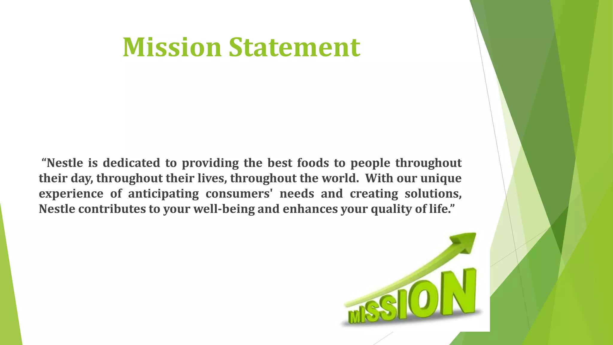 Mission Statement 
“Nestle is dedicated to providing the best foods to people throughout 
their day, throughout their lives, throughout the world. With our unique 
experience of anticipating consumers' needs and creating solutions, 
Nestle contributes to your well-being and enhances your quality of life.” 
 