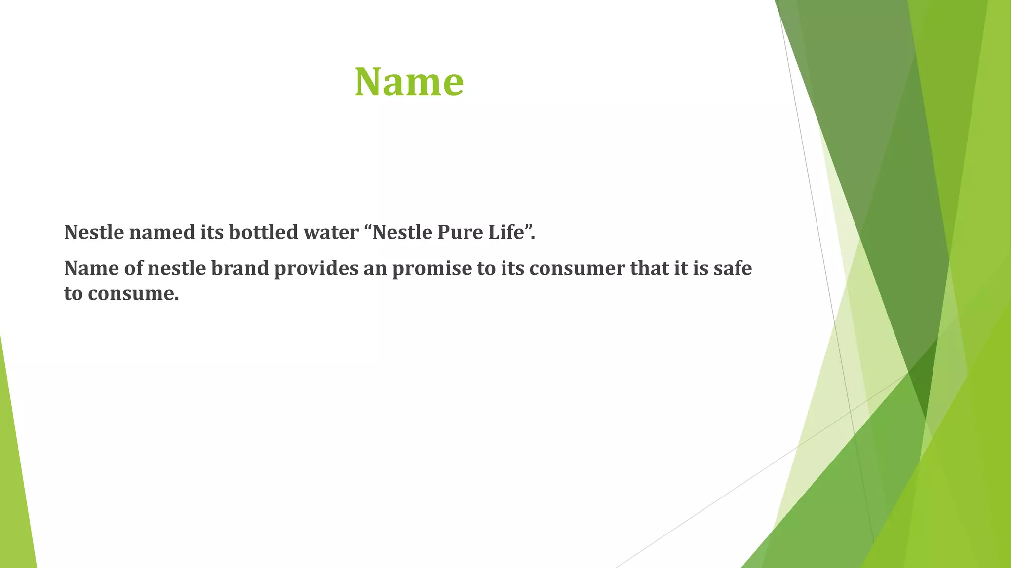 Name 
Nestle named its bottled water “Nestle Pure Life”. 
Name of nestle brand provides an promise to its consumer that it is safe 
to consume. 
 