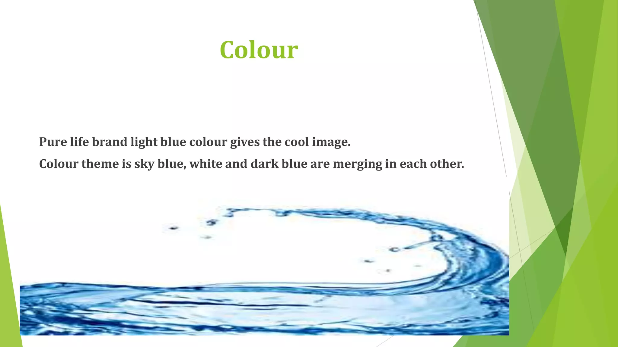 Colour 
Pure life brand light blue colour gives the cool image. 
Colour theme is sky blue, white and dark blue are merging in each other. 
 