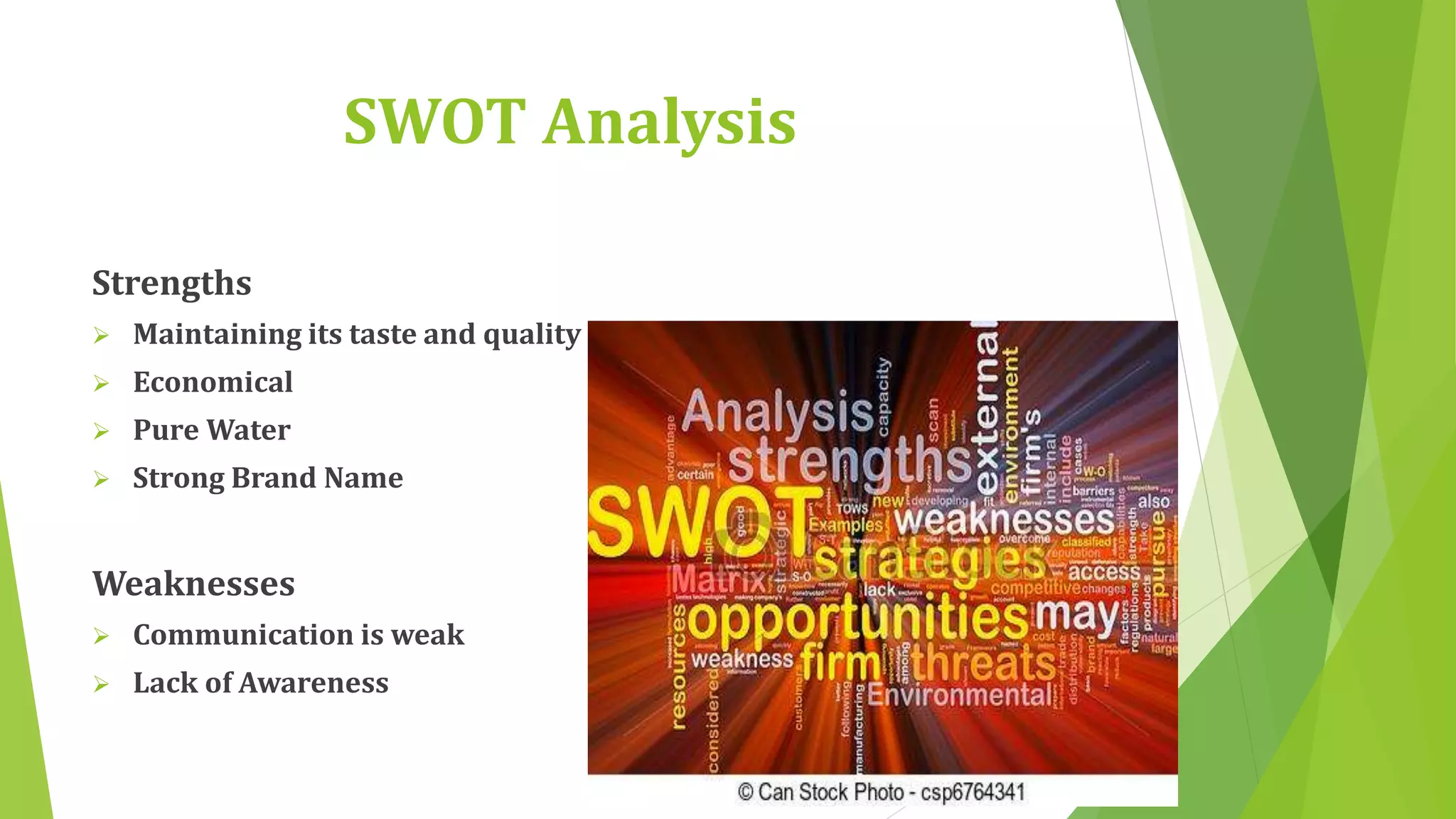 SWOT Analysis 
Strengths 
 Maintaining its taste and quality 
 Economical 
 Pure Water 
 Strong Brand Name 
Weaknesses 
 Communication is weak 
 Lack of Awareness 
 