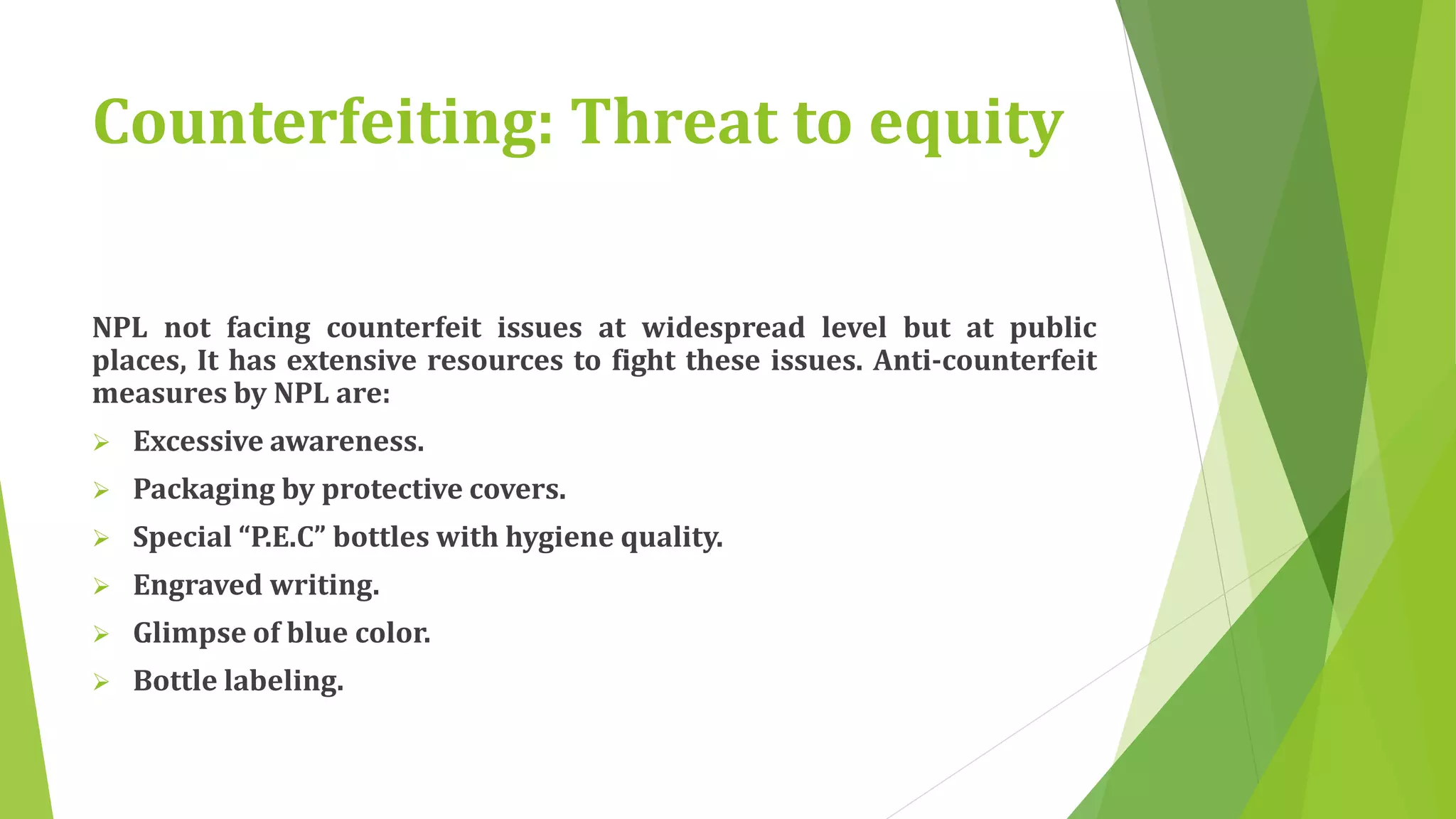 Counterfeiting: Threat to equity 
NPL not facing counterfeit issues at widespread level but at public 
places, It has extensive resources to fight these issues. Anti-counterfeit 
measures by NPL are: 
 Excessive awareness. 
 Packaging by protective covers. 
 Special “P.E.C” bottles with hygiene quality. 
 Engraved writing. 
 Glimpse of blue color. 
 Bottle labeling. 
 