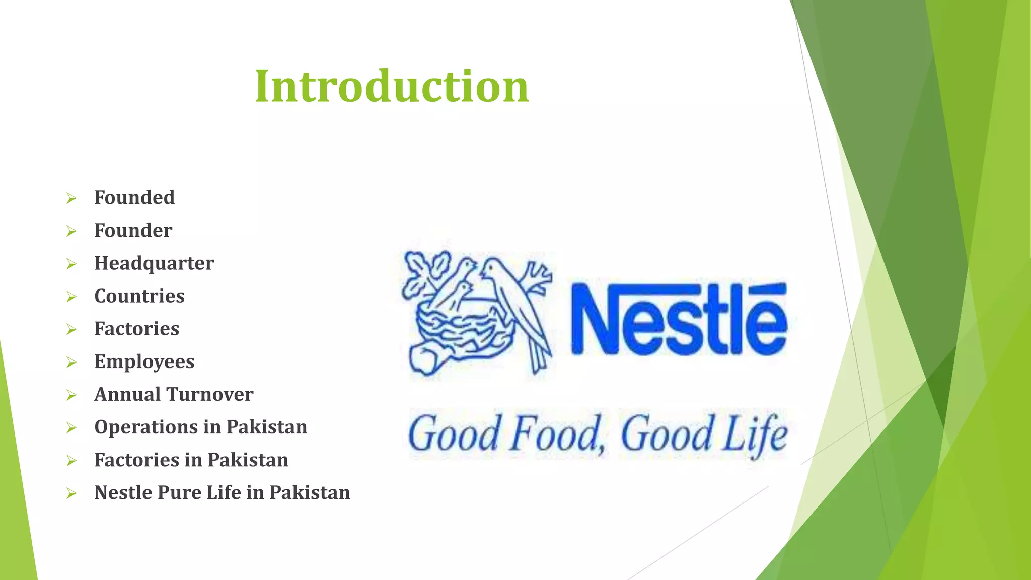 Introduction 
 Founded 
 Founder 
 Headquarter 
 Countries 
 Factories 
 Employees 
 Annual Turnover 
 Operations in Pakistan 
 Factories in Pakistan 
 Nestle Pure Life in Pakistan 
 