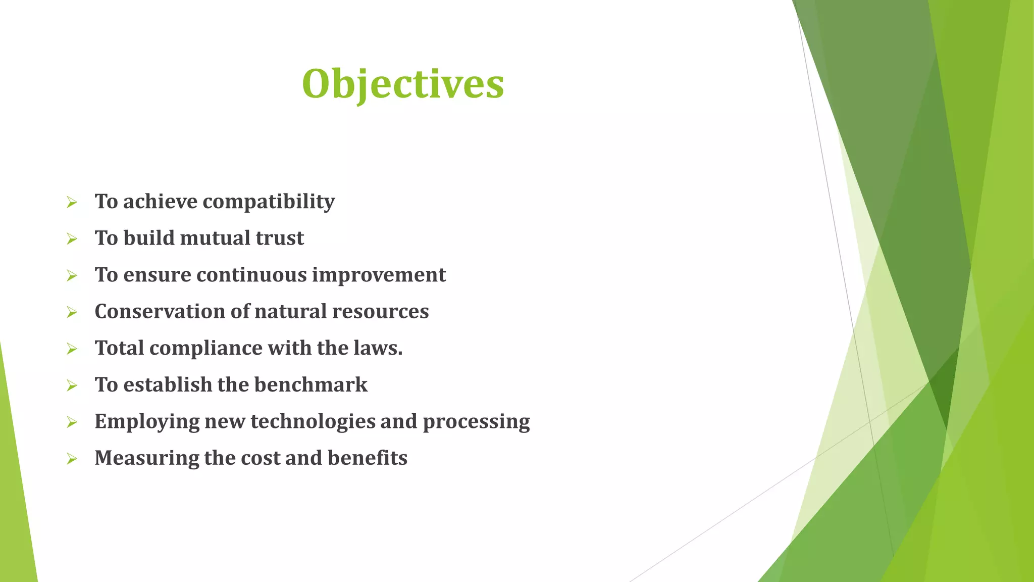 Objectives 
 To achieve compatibility 
 To build mutual trust 
 To ensure continuous improvement 
 Conservation of natural resources 
 Total compliance with the laws. 
 To establish the benchmark 
 Employing new technologies and processing 
 Measuring the cost and benefits 
 
