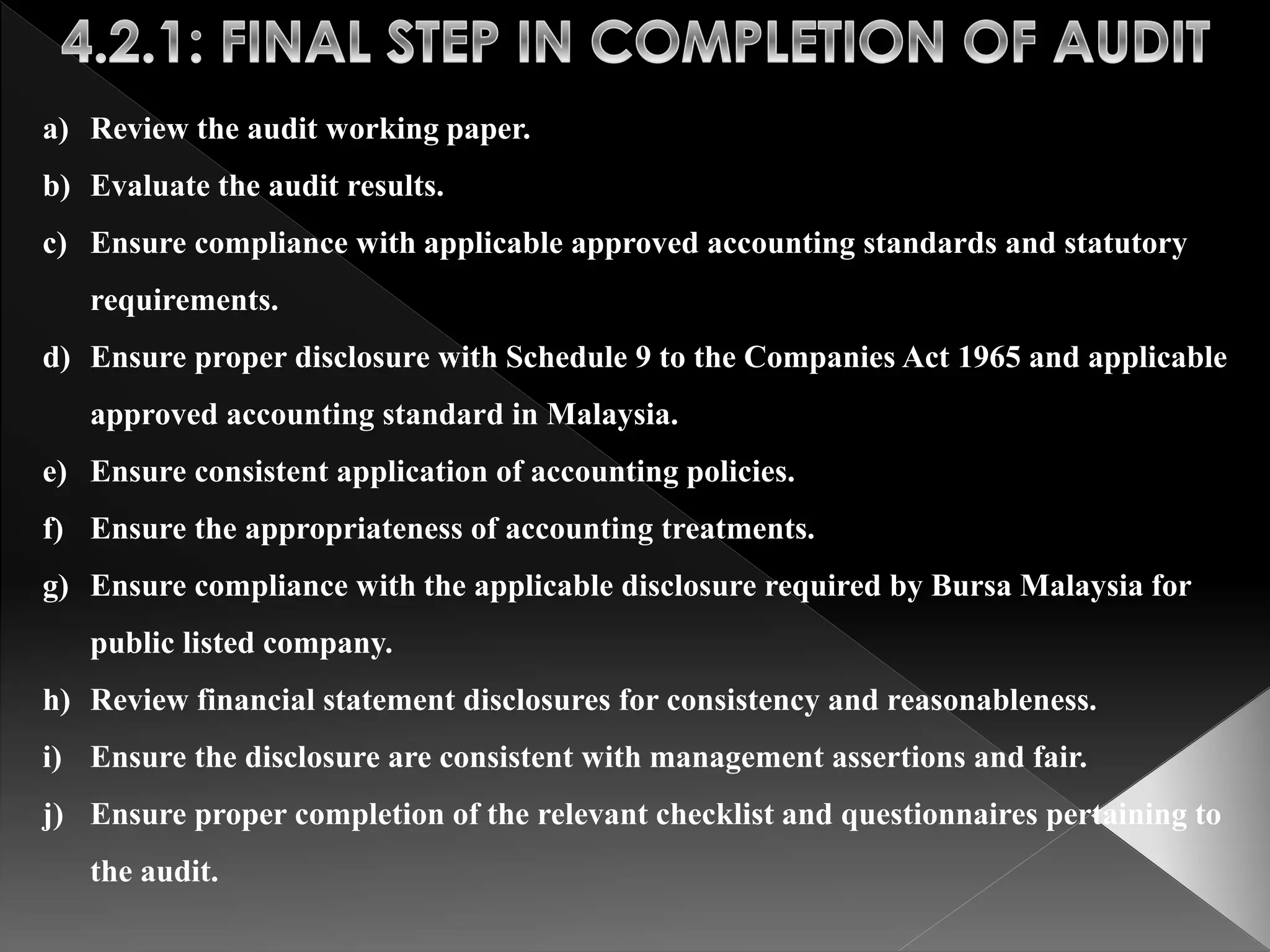 a) Review the audit working paper. 
b) Evaluate the audit results. 
c) Ensure compliance with applicable approved accounting standards and statutory 
requirements. 
d) Ensure proper disclosure with Schedule 9 to the Companies Act 1965 and applicable 
approved accounting standard in Malaysia. 
e) Ensure consistent application of accounting policies. 
f) Ensure the appropriateness of accounting treatments. 
g) Ensure compliance with the applicable disclosure required by Bursa Malaysia for 
public listed company. 
h) Review financial statement disclosures for consistency and reasonableness. 
i) Ensure the disclosure are consistent with management assertions and fair. 
j) Ensure proper completion of the relevant checklist and questionnaires pertaining to 
the audit. 
 