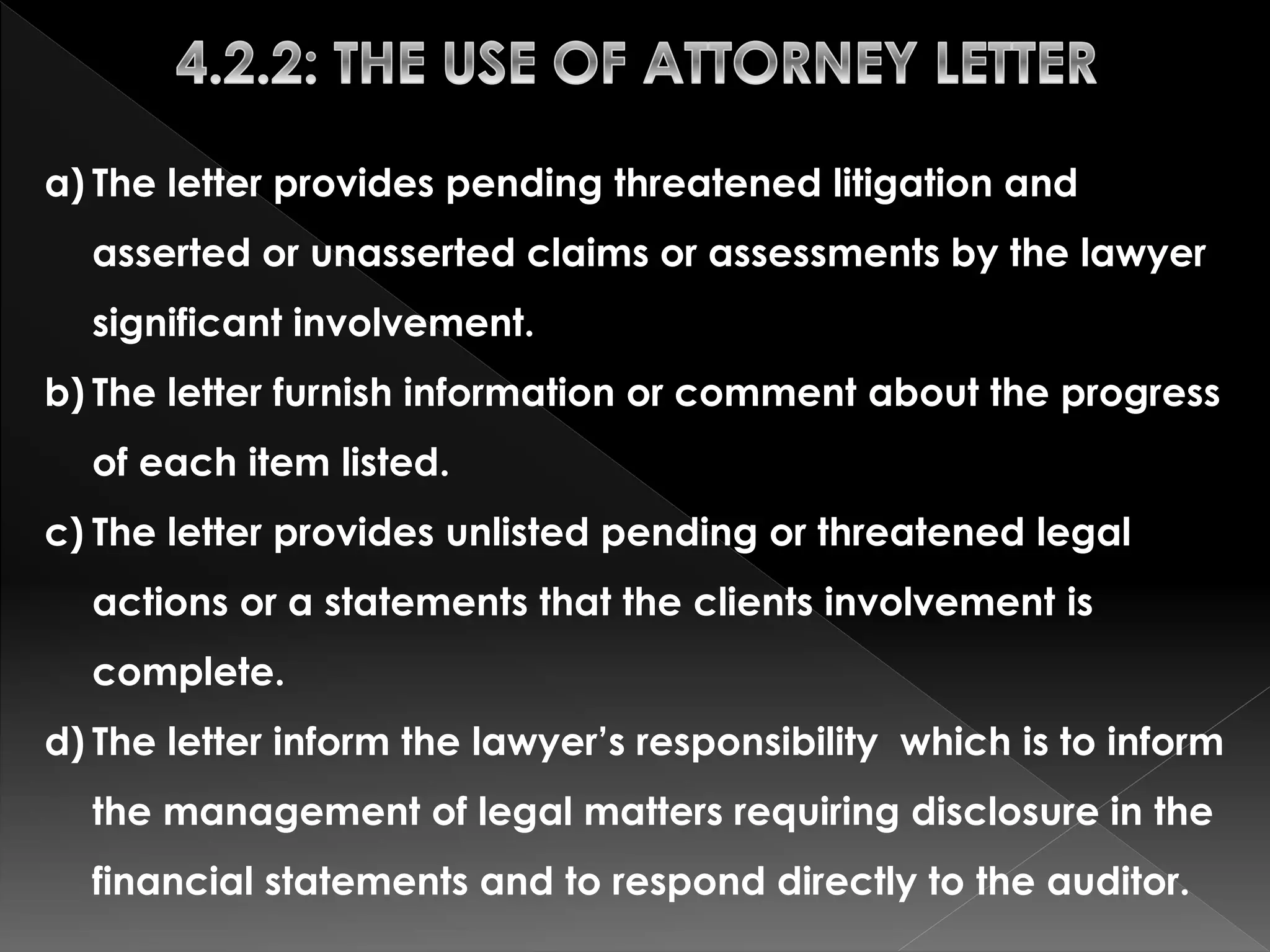 a) The letter provides pending threatened litigation and 
asserted or unasserted claims or assessments by the lawyer 
significant involvement. 
b) The letter furnish information or comment about the progress 
of each item listed. 
c) The letter provides unlisted pending or threatened legal 
actions or a statements that the clients involvement is 
complete. 
d) The letter inform the lawyer’s responsibility which is to inform 
the management of legal matters requiring disclosure in the 
financial statements and to respond directly to the auditor. 
 