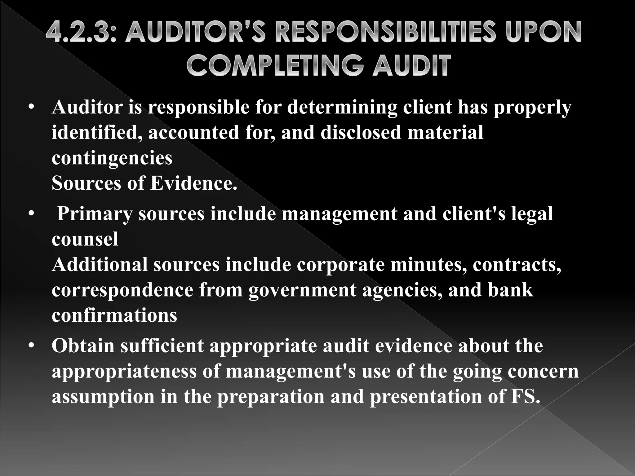 • Auditor is responsible for determining client has properly 
identified, accounted for, and disclosed material 
contingencies 
Sources of Evidence. 
• Primary sources include management and client's legal 
counsel 
Additional sources include corporate minutes, contracts, 
correspondence from government agencies, and bank 
confirmations 
• Obtain sufficient appropriate audit evidence about the 
appropriateness of management's use of the going concern 
assumption in the preparation and presentation of FS. 
 