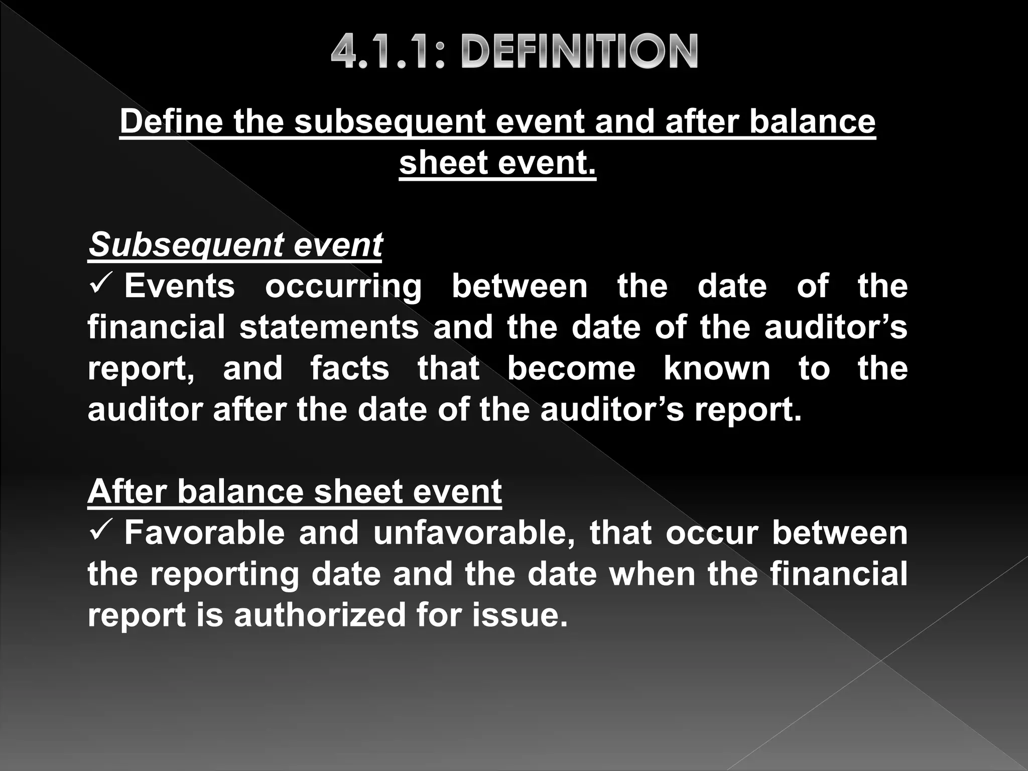 Define the subsequent event and after balance 
sheet event. 
Subsequent event 
 Events occurring between the date of the 
financial statements and the date of the auditor’s 
report, and facts that become known to the 
auditor after the date of the auditor’s report. 
After balance sheet event 
 Favorable and unfavorable, that occur between 
the reporting date and the date when the financial 
report is authorized for issue. 
 