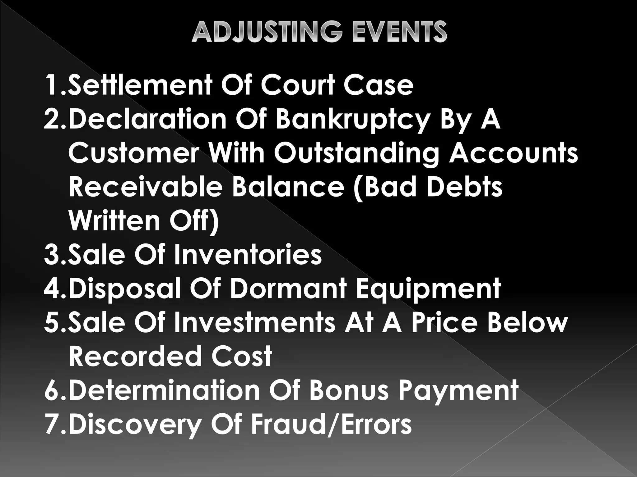 1.Settlement Of Court Case 
2.Declaration Of Bankruptcy By A 
Customer With Outstanding Accounts 
Receivable Balance (Bad Debts 
Written Off) 
3.Sale Of Inventories 
4.Disposal Of Dormant Equipment 
5.Sale Of Investments At A Price Below 
Recorded Cost 
6.Determination Of Bonus Payment 
7.Discovery Of Fraud/Errors 
 