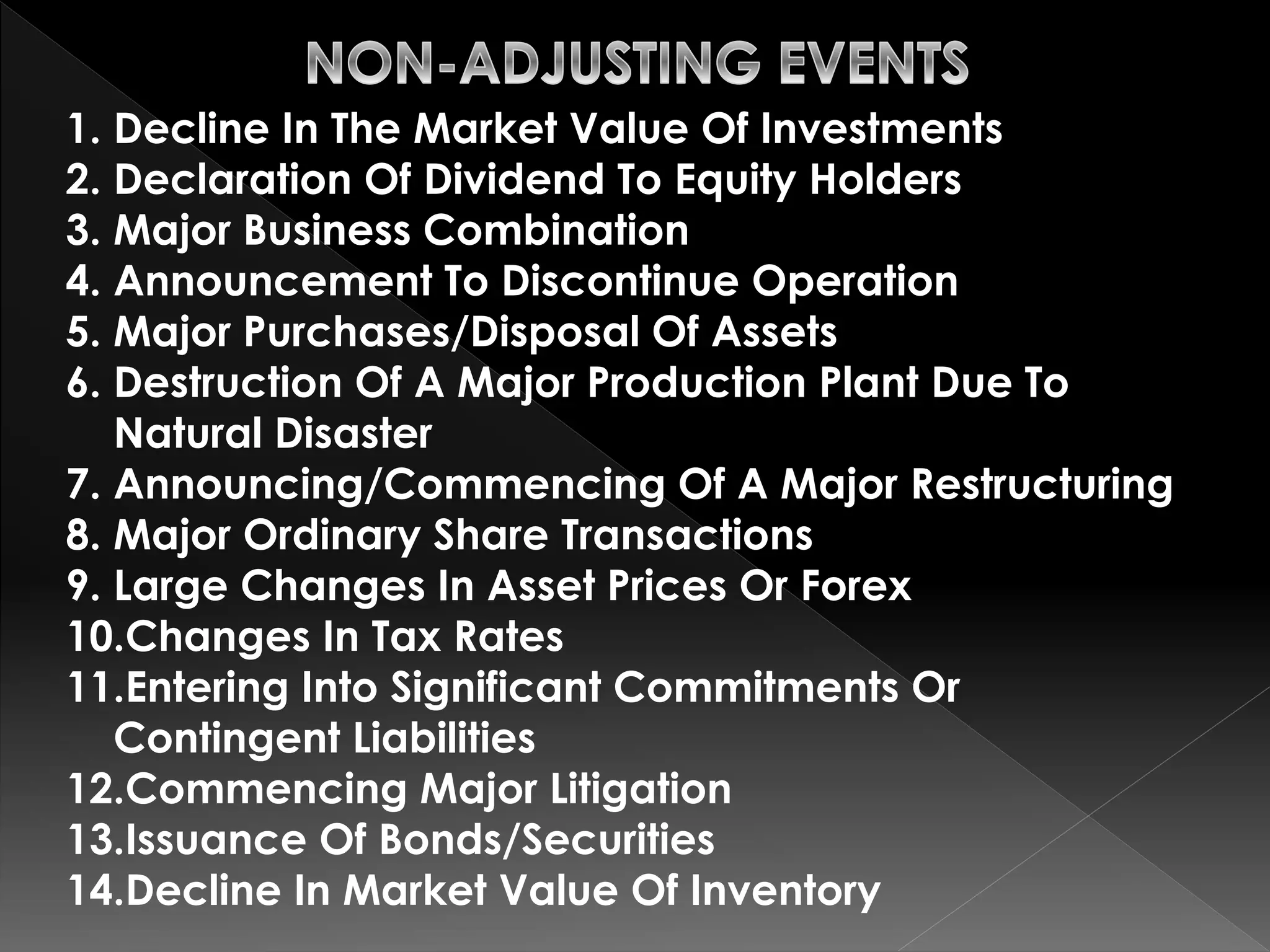 1. Decline In The Market Value Of Investments 
2. Declaration Of Dividend To Equity Holders 
3. Major Business Combination 
4. Announcement To Discontinue Operation 
5. Major Purchases/Disposal Of Assets 
6. Destruction Of A Major Production Plant Due To 
Natural Disaster 
7. Announcing/Commencing Of A Major Restructuring 
8. Major Ordinary Share Transactions 
9. Large Changes In Asset Prices Or Forex 
10.Changes In Tax Rates 
11.Entering Into Significant Commitments Or 
Contingent Liabilities 
12.Commencing Major Litigation 
13.Issuance Of Bonds/Securities 
14.Decline In Market Value Of Inventory 
 