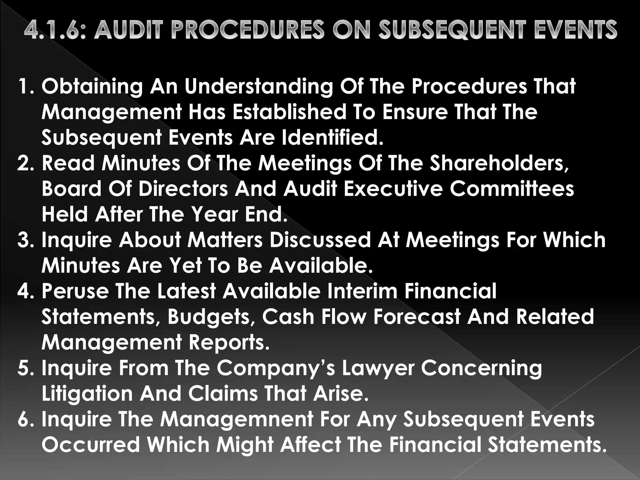 1. Obtaining An Understanding Of The Procedures That 
Management Has Established To Ensure That The 
Subsequent Events Are Identified. 
2. Read Minutes Of The Meetings Of The Shareholders, 
Board Of Directors And Audit Executive Committees 
Held After The Year End. 
3. Inquire About Matters Discussed At Meetings For Which 
Minutes Are Yet To Be Available. 
4. Peruse The Latest Available Interim Financial 
Statements, Budgets, Cash Flow Forecast And Related 
Management Reports. 
5. Inquire From The Company’s Lawyer Concerning 
Litigation And Claims That Arise. 
6. Inquire The Managemnent For Any Subsequent Events 
Occurred Which Might Affect The Financial Statements. 
 