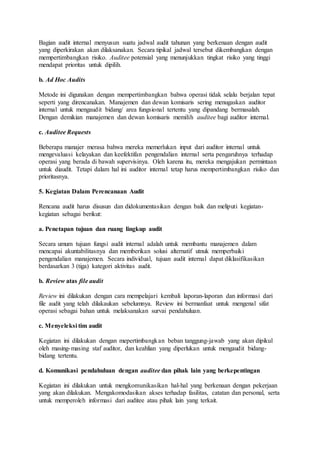 Bagian audit internal menyusun suatu jadwal audit tahunan yang berkenaan dengan audit
yang diperkirakan akan dilaksanakan. Secara tipikal jadwal tersebut dikembangkan dengan
mempertimbangkan risiko. Auditee potensial yang menunjukkan tingkat risiko yang tinggi
mendapat prioritas untuk dipilih.
b. Ad Hoc Audits
Metode ini digunakan dengan mempertimbangkan bahwa operasi tidak selalu berjalan tepat
seperti yang direncanakan. Manajemen dan dewan komisaris sering menugaskan auditor
internal untuk mengaudit bidang/ area fungsional tertentu yang dipandang bermasalah.
Dengan demikian manajemen dan dewan komisaris memilih auditee bagi auditor internal.
c. Auditee Requests
Beberapa manajer merasa bahwa mereka memerlukan input dari auditor internal untuk
mengevaluasi kelayakan dan keefektifan pengendalian internal serta pengaruhnya terhadap
operasi yang berada di bawah supervisinya. Oleh karena itu, mereka mengajukan permintaan
untuk diaudit. Tetapi dalam hal ini auditor internal tetap harus mempertimbangkan risiko dan
prioritasnya.
5. Kegiatan Dalam Perencanaan Audit
Rencana audit harus disusun dan didokumentasikan dengan baik dan meliputi kegiatan-
kegiatan sebagai berikut:
a. Penetapan tujuan dan ruang lingkup audit
Secara umum tujuan fungsi audit internal adalah untuk membantu manajemen dalam
mencapai akuntabilitasnya dan memberikan solusi alternatif utnuk memperbaiki
pengendalian manajemen. Secara individual, tujuan audit internal dapat diklasifikasikan
berdasarkan 3 (tiga) kategori aktivitas audit.
b. Review atas file audit
Review ini dilakukan dengan cara mempelajari kembali laporan-laporan dan informasi dari
file audit yang telah dilakaukan sebelumnya. Review ini bermanfaat untuk mengenal sifat
operasi sebagai bahan untuk melaksanakan survai pendahuluan.
c. Menyeleksi tim audit
Kegiatan ini dilakukan dengan mepertimbangkan beban tanggung-jawab yang akan dipikul
oleh masing-masing staf auditor, dan keahlian yang diperlukan untuk mengaudit bidang-
bidang tertentu.
d. Komunikasi pendahuluan dengan auditee dan pihak lain yang berkepentingan
Kegiatan ini dilakukan untuk mengkomunikasikan hal-hal yang berkenaan dengan pekerjaan
yang akan dilakukan. Mengakomodasikan akses terhadap fasilitas, catatan dan personal, serta
untuk memperoleh informasi dari auditee atau pihak lain yang terkait.
 