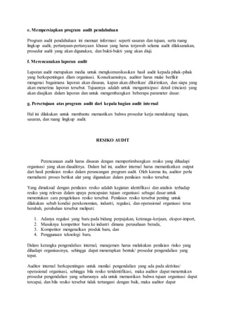 e. Mempersiapkan program audit pendahuluan
Program audit pendahuluan ini memuat informasi seperti sasaran dan tujuan, serta ruang
lingkup audit, pertanyaan-pertanyaan khusus yang harus terjawab selama audit dilaksanakan,
prosedur audit yang akan digunakan, dan bukti-bukti yang akan diuji.
f. Merencanakan laporan audit
Laporan audit merupakan media untuk mengkomunikasikan hasil audit kepada pihak-pihak
yang berkepentingan dlam organisasi. Konsekuensinya, auditor harus mulai berfikir
mengenai bagaimana laporan akan disusun, kapan akan diberikan/ dikirimkan, dan siapa yang
akan menerima laporan tersebut. Tujuannya adalah untuk mengantisipasi detail (rincian) yang
akan disajikan dalam laporan dan untuk mengembangkan beberapa parameter dasar.
g. Persetujuan atas program audit dari kepala bagian audit internal
Hal ini dilakukan untuk membantu memastikan bahwa prosedur kerja mendukung tujuan,
sasaran, dan ruang lingkup audit.
RESIKO AUDIT
Perencanaan audit harus disusun dengan mempertimbangkan resiko yang dihadapi
organisasi yang akan diauditnya. Dalam hal ini, auditor internal harus memanfaatkan output
dari hasil penilaian resiko dalam perancangan program audit. Oleh karena itu, auditor perlu
memahami proses berikut alat yang digunakan dalam penilaian resiko tersebut.
Yang dimaksud dengan penilaian resiko adalah kegiatan identifikasi dan analisis terhadap
resiko yang relevan dalam upaya pencapaian tujuan organisasi sebagai dasar untuk
menentukan cara pengelolaan resiko tersebut. Penilaian resiko tersebut penting untuk
dilakukan sebab kondisi perekonomian, industri, regulasi, dan operasional organisasi terus
berubah, perubahan tersebut meliputi:
1. Adanya regulasi yang baru pada bidang perpajakan, ketenaga-kerjaan, ekspor-import,
2. Masuknya kompetitor baru ke industri dimana perusahaan berada,
3. Kompetitor mengenalkan produk baru, dan
4. Penggunaan teknologi baru.
Dalam kerangka pengendalian internal, manajemen harus melakukan penilaian risiko yang
dihadapi organisasinya, sehingga dapat menerapkan bentuk/ prosedur pengendalian yang
tepat.
Auditor internal berkepentingan untuk menilai pengendalian yang ada pada aktivitas/
operasional organisasi, sehingga bila resiko teridentifikasi, maka auditor dapat menentukan
prosedur pengendalian yang seharusnya ada untuk memastikan bahwa tujuan organisasi dapat
tercapai, dan bila resiko tersebut tidak tertangani dengan baik, maka auditor dapat
 