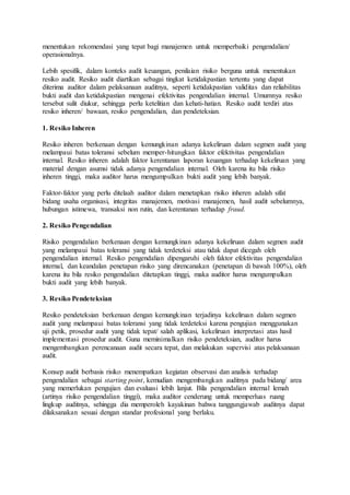 menentukan rekomendasi yang tepat bagi manajemen untuk memperbaiki pengendalian/
operasionalnya.
Lebih spesifik, dalam konteks audit keuangan, penilaian risiko berguna untuk menentukan
resiko audit. Resiko audit diartikan sebagai tingkat ketidakpastian tertentu yang dapat
diterima auditor dalam pelaksanaan auditnya, seperti ketidakpastian validitas dan reliabilitas
bukti audit dan ketidakpastian mengenai efektivitas pengendalian internal. Umumnya resiko
tersebut sulit diukur, sehingga perlu ketelitian dan kehati-hatian. Resiko audit terdiri atas
resiko inheren/ bawaan, resiko pengendalian, dan pendeteksian.
1. Resiko Inheren
Resiko inheren berkenaan dengan kemungkinan adanya kekeliruan dalam segmen audit yang
melampaui batas toleransi sebelum memper-hitungkan faktor efektivitas pengendalian
internal. Resiko inheren adalah faktor kerentanan laporan keuangan terhadap kekeliruan yang
material dengan asumsi tidak adanya pengendalian internal. Oleh karena itu bila risiko
inheren tinggi, maka auditor harus mengumpulkan bukti audit yang lebih banyak.
Faktor-faktor yang perlu ditelaah auditor dalam menetapkan risiko inheren adalah sifat
bidang usaha organisasi, integritas manajemen, motivasi manajemen, hasil audit sebelumnya,
hubungan istimewa, transaksi non rutin, dan kerentanan terhadap fraud.
2. Resiko Pengendalian
Risiko pengendalian berkenaan dengan kemungkinan adanya kekeliruan dalam segmen audit
yang melampaui batas toleransi yang tidak terdeteksi atau tidak dapat dicegah oleh
pengendalian internal. Resiko pengendalian dipengaruhi oleh faktor efektivitas pengendalian
internal, dan keandalan penetapan risiko yang direncanakan (penetapan di bawah 100%), oleh
karena itu bila resiko pengendalian ditetapkan tinggi, maka auditor harus mengumpulkan
bukti audit yang lebih banyak.
3. Resiko Pendeteksian
Resiko pendeteksian berkenaan dengan kemungkinan terjadinya kekeliruan dalam segmen
audit yang melampaui batas toleransi yang tidak terdeteksi karena pengujian menggunakan
uji petik, prosedur audit yang tidak tepat/ salah aplikasi, kekeliruan interpretasi atas hasil
implementasi prosedur audit. Guna meminimalkan risiko pendeteksian, auditor harus
mengembangkan perencanaan audit secara tepat, dan melakukan supervisi atas pelaksanaan
audit.
Konsep audit berbasis risiko menempatkan kegiatan observasi dan analisis terhadap
pengendalian sebagai starting point, kemudian mengembangkan auditnya pada bidang/ area
yang memerlukan pengujian dan evaluasi lebih lanjut. Bila pengendalian internal lemah
(artinya risiko pengendalian tinggi), maka auditor cenderung untuk memperluas ruang
lingkup auditnya, sehingga dia memperoleh kayakinan bahwa tanggungjawab auditnya dapat
dilaksanakan sesuai dengan standar profesional yang berlaku.
 